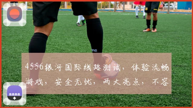 4556银河国际线路测试，体验流畅游戏，安全无忧，两大亮点，不容错过