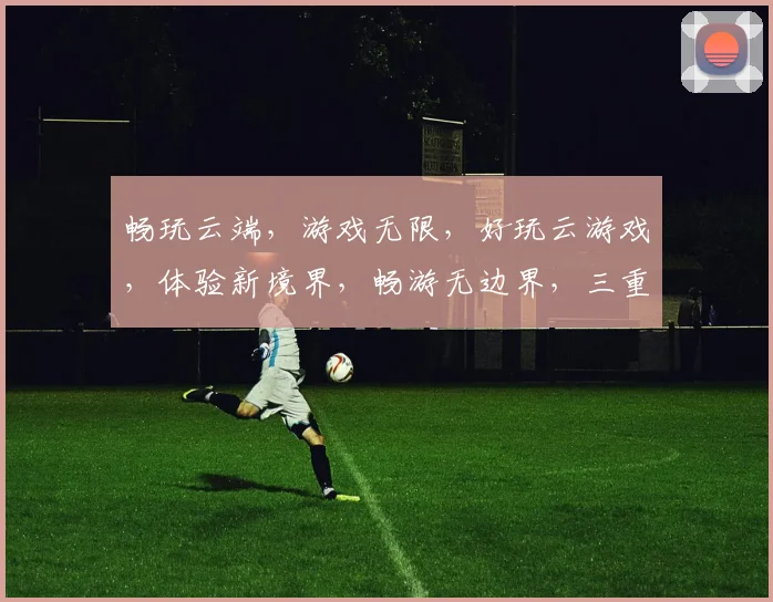畅玩云端，游戏无限，好玩云游戏，体验新境界，畅游无边界，三重惊喜，等你来战