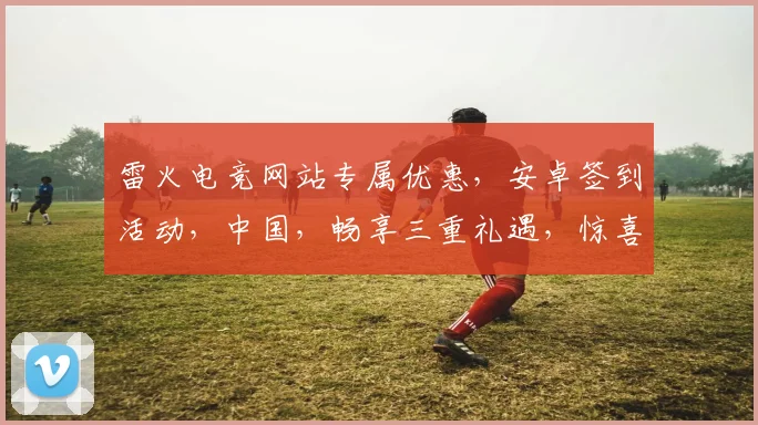 雷火电竞网站专属优惠，安卓签到活动，中国，畅享三重礼遇，惊喜不断，不容错过