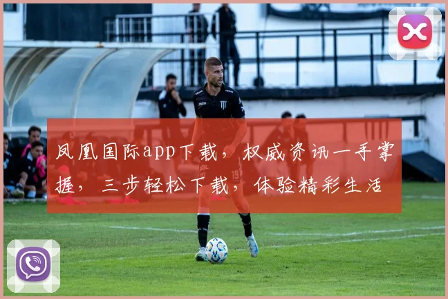 凤凰国际app下载，权威资讯一手掌握，三步轻松下载，体验精彩生活，不容错过