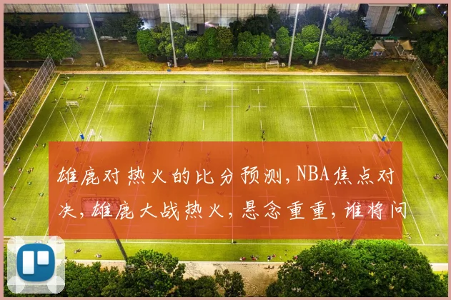 雄鹿对热火的比分预测,NBA焦点对决,雄鹿大战热火,悬念重重,谁将问鼎